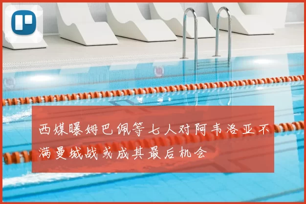 西媒曝姆巴佩等七人对阿韦洛亚不满曼城战或成其最后机会