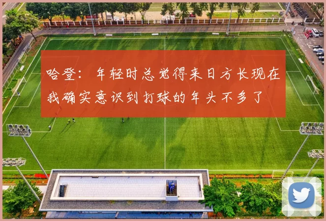 哈登:年轻时总觉得来日方长现在我确实意识到打球的年头不多了