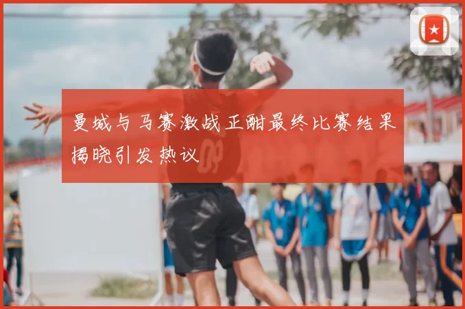 曼城与马赛激战正酣最终比赛结果揭晓引发热议