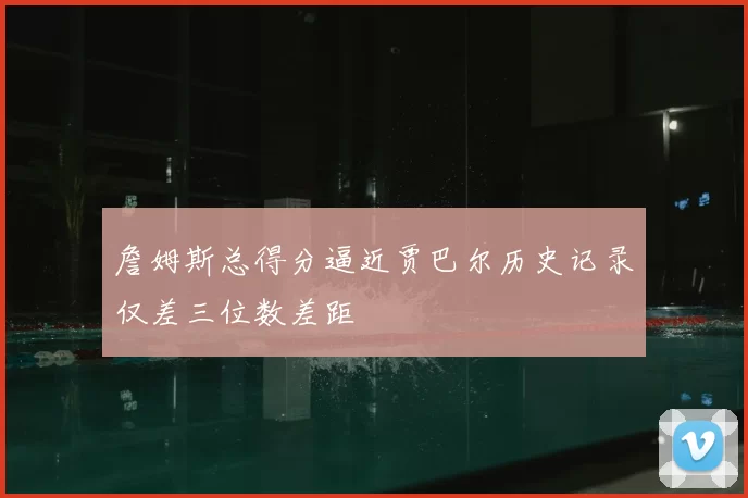 詹姆斯总得分逼近贾巴尔历史记录仅差三位数差距