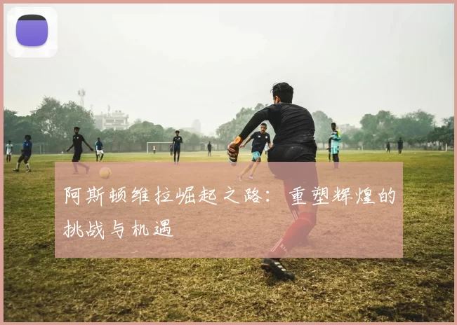 阿斯顿维拉崛起之路:重塑辉煌的挑战与机遇