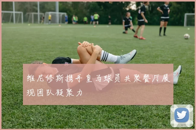 维尼修斯携手皇马球员共聚餐厅展现团队凝聚力