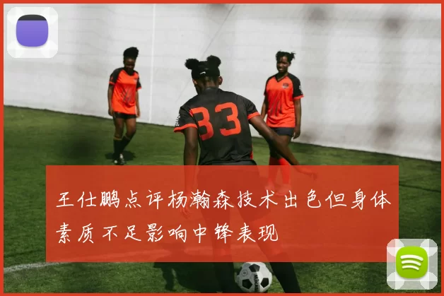 王仕鹏点评杨瀚森技术出色但身体素质不足影响中锋表现