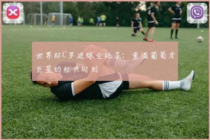 世界杯C罗进球全纪录：重温葡萄牙巨星的经典时刻