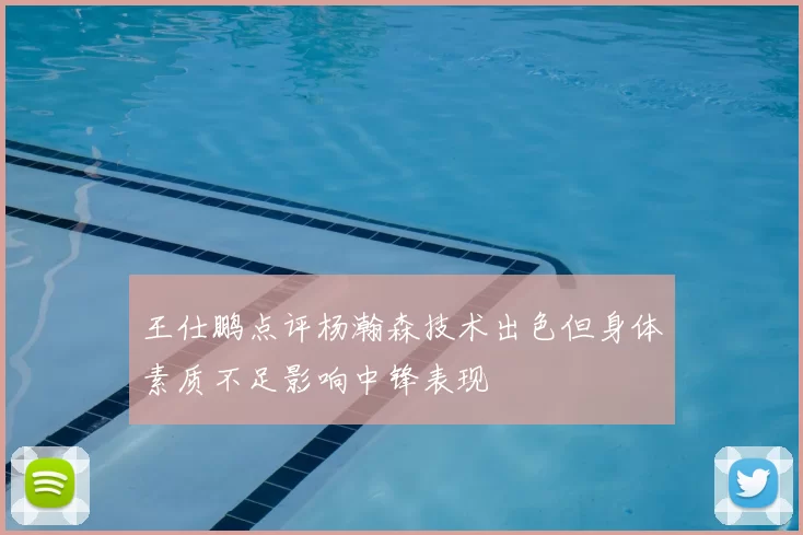 王仕鹏点评杨瀚森技术出色但身体素质不足影响中锋表现