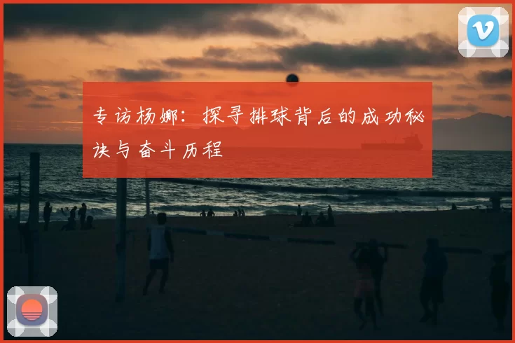 专访杨娜:探寻排球背后的成功秘诀与奋斗历程