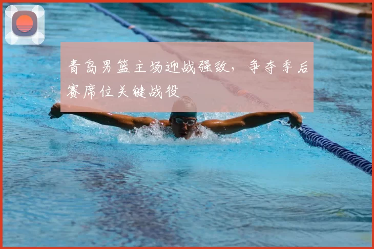 青岛男篮主场迎战强敌,争夺季后赛席位关键战役