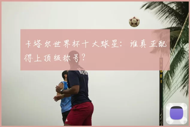 卡塔尔世界杯十大球星:谁真正配得上顶级称号?