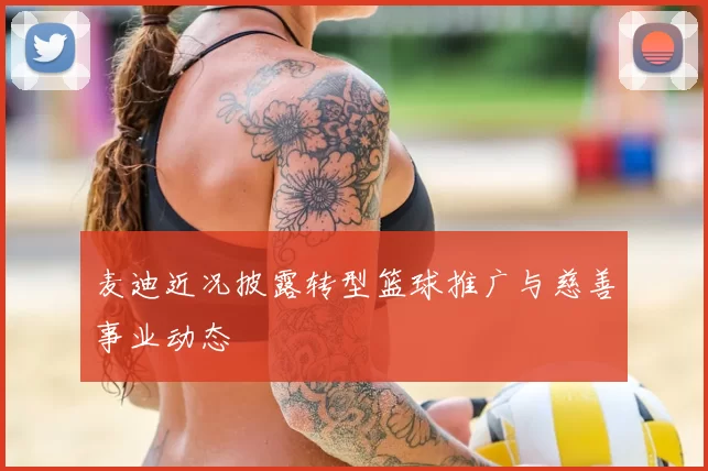 麦迪近况披露转型篮球推广与慈善事业动态