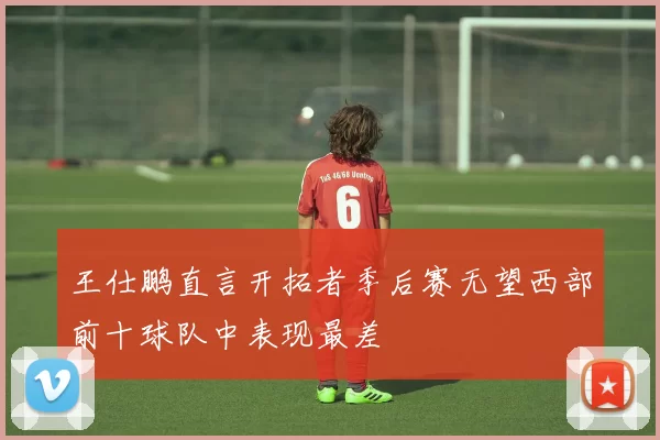 王仕鹏直言开拓者季后赛无望西部前十球队中表现最差