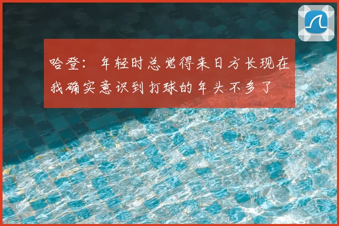哈登：年轻时总觉得来日方长现在我确实意识到打球的年头不多了