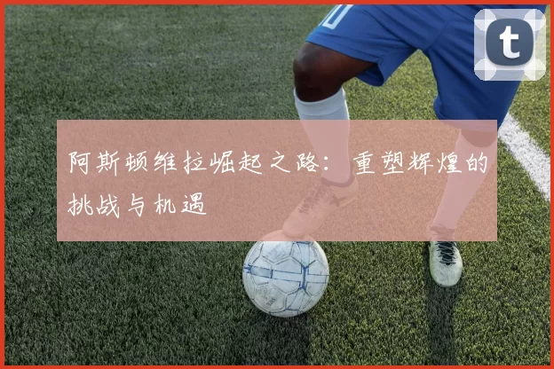阿斯顿维拉崛起之路:重塑辉煌的挑战与机遇