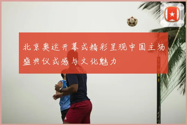 北京奥运开幕式精彩呈现中国主场盛典仪式感与文化魅力