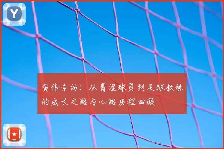黄伟专访:从青涩球员到足球教练的成长之路与心路历程回顾
