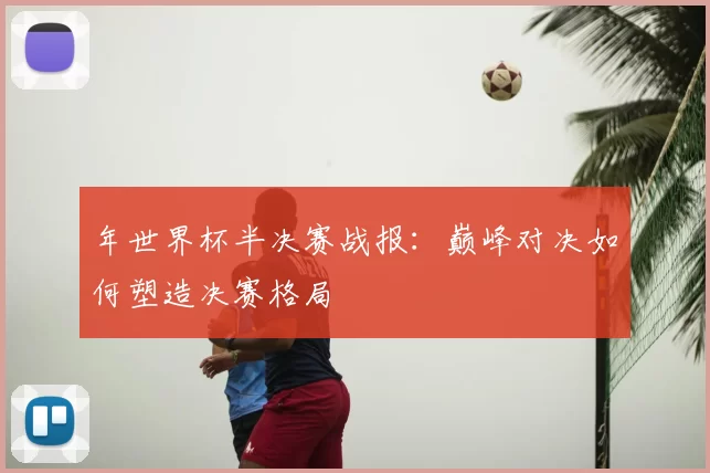 年世界杯半决赛战报：巅峰对决如何塑造决赛格局