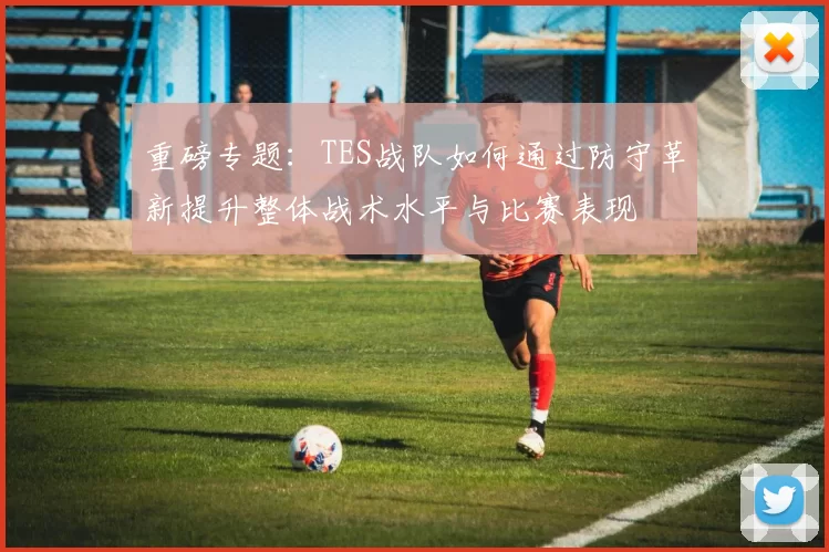 重磅专题:TES战队如何通过防守革新提升整体战术水平与比赛表现