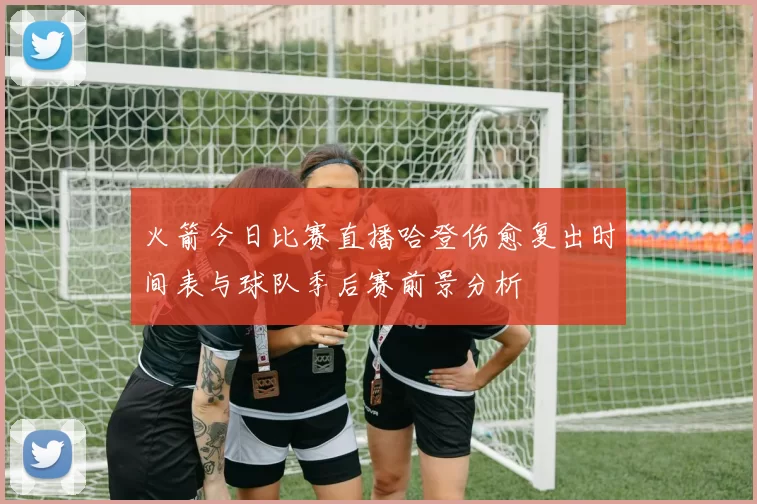 火箭今日比赛直播哈登伤愈复出时间表与球队季后赛前景分析