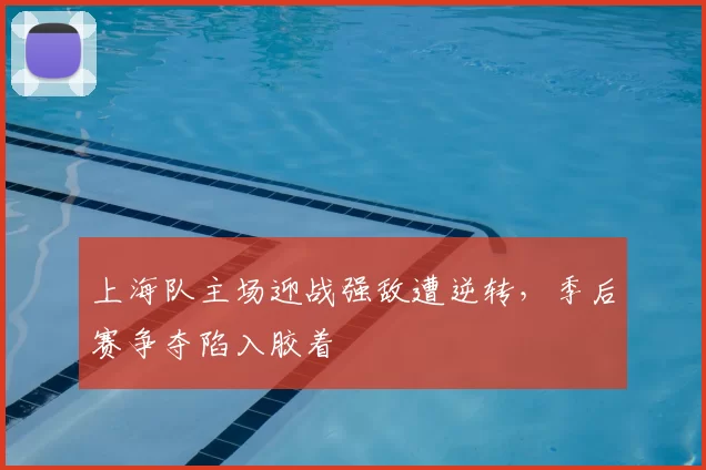 上海队主场迎战强敌遭逆转,季后赛争夺陷入胶着