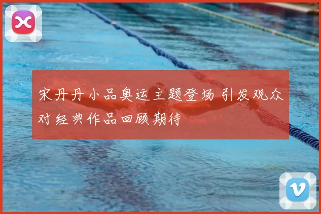 宋丹丹小品奥运主题登场 引发观众对经典作品回顾期待