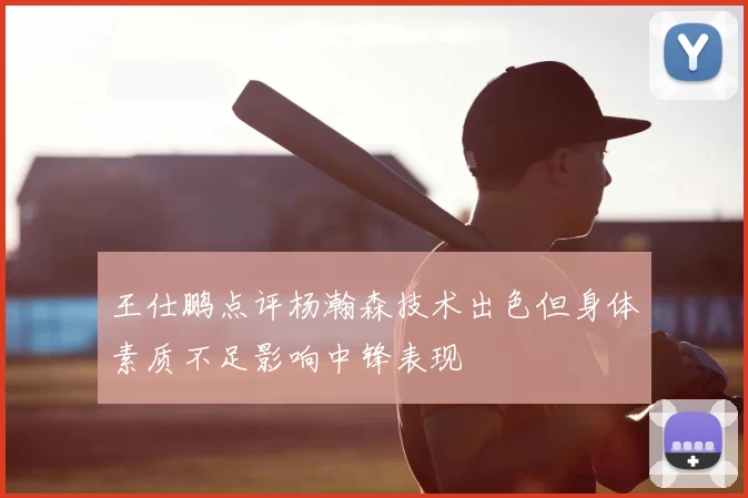 王仕鹏点评杨瀚森技术出色但身体素质不足影响中锋表现
