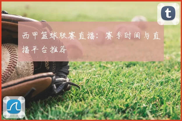 西甲篮球联赛直播：赛季时间与直播平台推荐