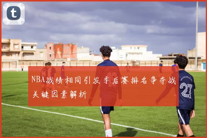 NBA战绩相同引发季后赛排名争夺战关键因素解析