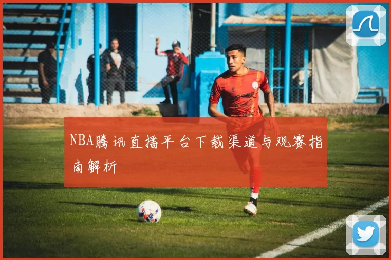 NBA腾讯直播平台下载渠道与观赛指南解析