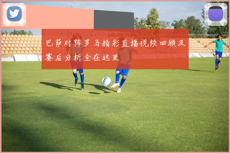 巴萨对阵罗马精彩直播视频回顾及赛后分析全在这里