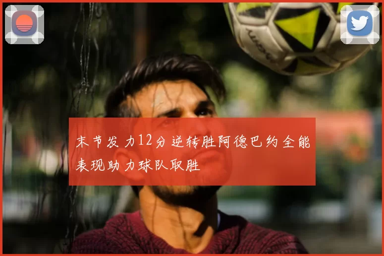 末节发力12分逆转胜阿德巴约全能表现助力球队取胜