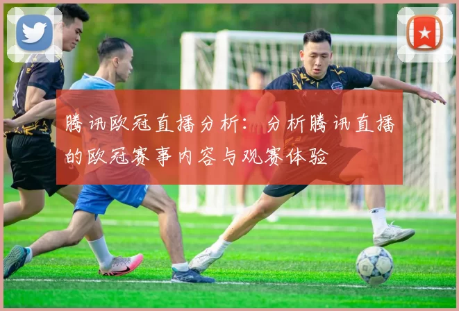 腾讯欧冠直播分析:分析腾讯直播的欧冠赛事内容与观赛体验