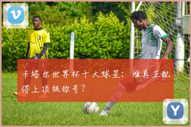 卡塔尔世界杯十大球星:谁真正配得上顶级称号?