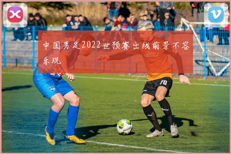 中国男足2022世预赛出线前景不容乐观