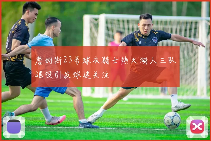 詹姆斯23号球衣骑士热火湖人三队退役引发球迷关注
