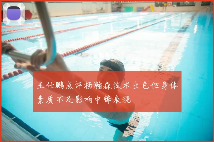 王仕鹏点评杨瀚森技术出色但身体素质不足影响中锋表现