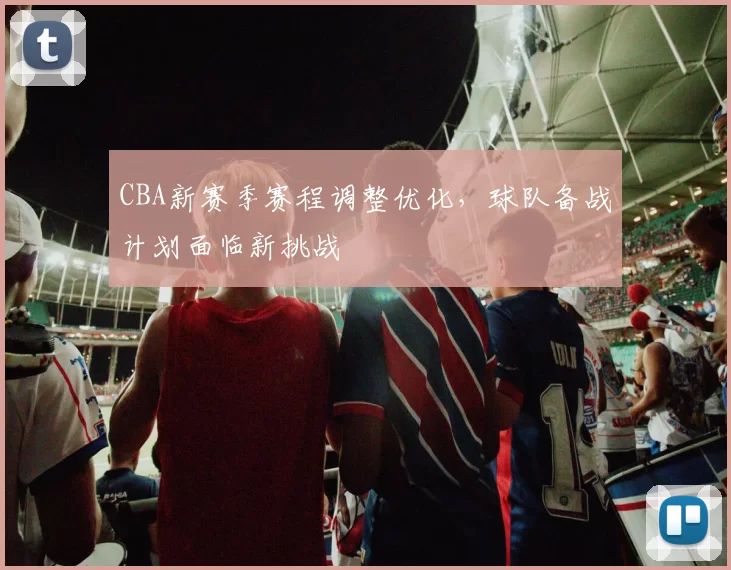 CBA新赛季赛程调整优化，球队备战计划面临新挑战
