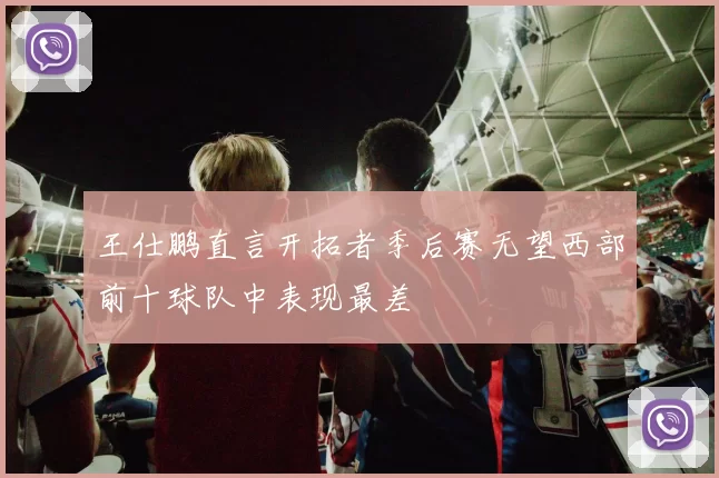 王仕鹏直言开拓者季后赛无望西部前十球队中表现最差