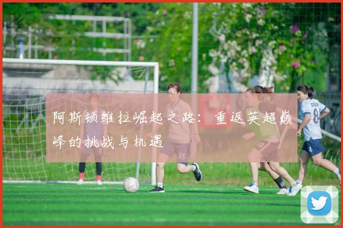 阿斯顿维拉崛起之路:重返英超巅峰的挑战与机遇