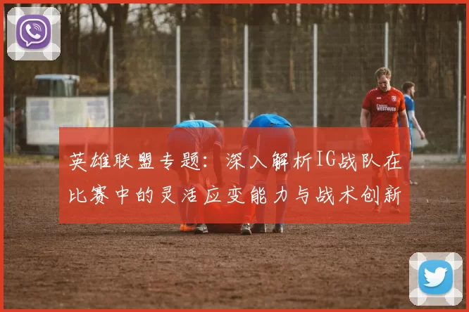 英雄联盟专题：深入解析IG战队在比赛中的灵活应变能力与战术创新