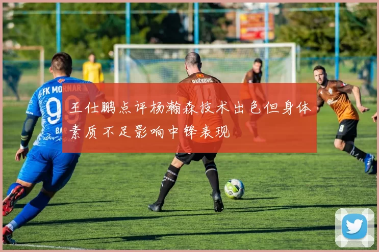 王仕鹏点评杨瀚森技术出色但身体素质不足影响中锋表现