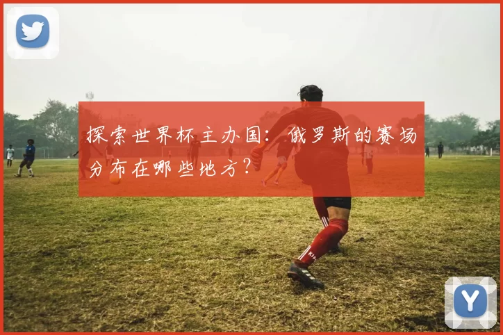 探索世界杯主办国：俄罗斯的赛场分布在哪些地方？