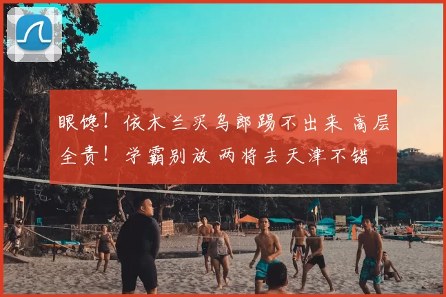 眼馋!依木兰买乌郎踢不出来 高层全责!学霸别放 两将去天津不错