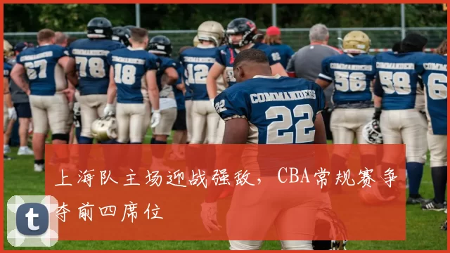 上海队主场迎战强敌，CBA常规赛争夺前四席位