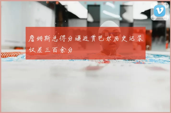 詹姆斯总得分逼近贾巴尔历史记录仅差三百余分